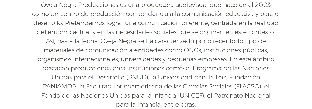 Oveja Negra Producciones es una productora audiovisual que nace en el 2003 como un centro de producción con tendencia a la comunicación educativa y para el desarrollo. Pretendemos lograr una comunicación diferente, centrada en la realidad del entorno actual y en las necesidades sociales que se originan en éste contexto. Así, hasta la fecha, Oveja Negra se ha caracterizado por ofrecer todo tipo de materiales de comunicación a entidades como ONGs, instituciones públicas, organismos internacionales, universidades y pequeñas empresas. En este ámbito destacan producciones para instituciones como: el Programa de las Naciones Unidas para el Desarrollo (PNUD), la Universidad para la Paz, Fundación PANIAMOR, la Facultad Latinoamericana de las Ciencias Sociales (FLACSO), el Fondo de las Naciones Unidas para la Infancia (UNICEF), el Patronato Nacional para la Infancia, entre otras.