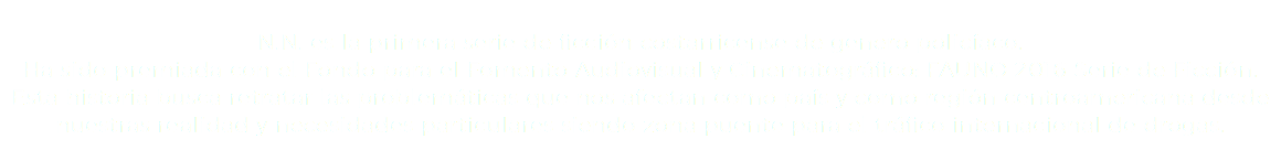  N.N. es la primera serie de ficción costarricense de genero policíaco. Ha sido premiada con el Fondo para el Fomento Audiovisual y Cinematográfico: FAUNO 2016 Serie de Ficción. Esta historia busca retratar las problemáticas que nos afectan como país y como región centroamericana desde nuestras realidad y necesidades particulares siendo zona puente para el tráfico internacional de drogas.